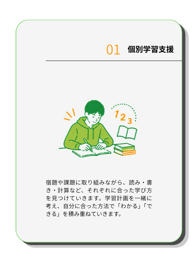 個別学習支援
宿題や課題に取り組みながら、読み・書き・計算など、それぞれに合った学び方を見つけていきます。学習計画を一緒に考え、自分に合った方法で「わかる」「できる」を積み重ねていきます。