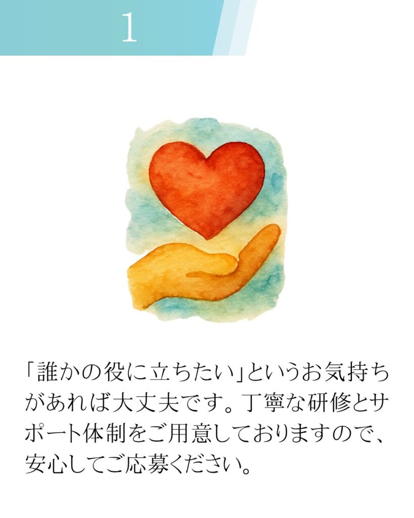 「誰かの役に立ちたい」というお気持ちがあれば大丈夫です。丁寧な研修とサポート体制をご用意しておりますので、安心してご応募ください。