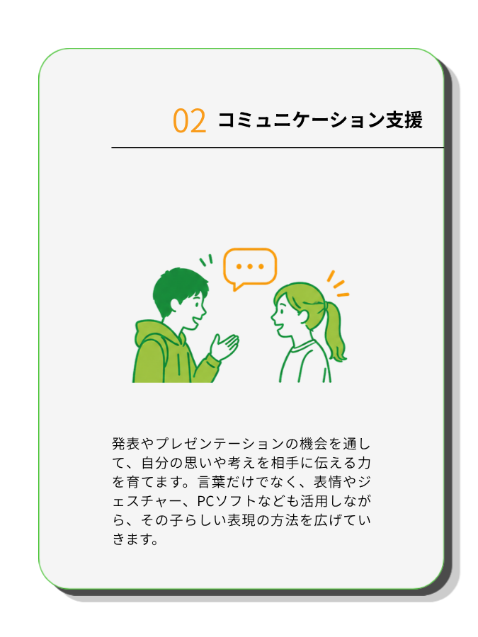コミュニケーション支援
発表やプレゼンテーションの機会を通して、自分の思いや考えを相手に伝える力を育てます。言葉だけでなく、表情やジェスチャー、PCソフトなども活用しながら、その子らしい表現の方法を広げていきます。