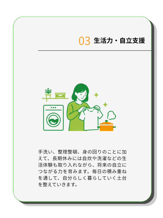 生活力・自立支援
手洗い、整理整頓、身の回りのことに加えて、長期休みには自炊や洗濯などの生活体験も取り入れながら、将来の自立につながる力を育みます。毎日の積み重ねを通して、自分らしく暮らしていく土台を整えていきます。