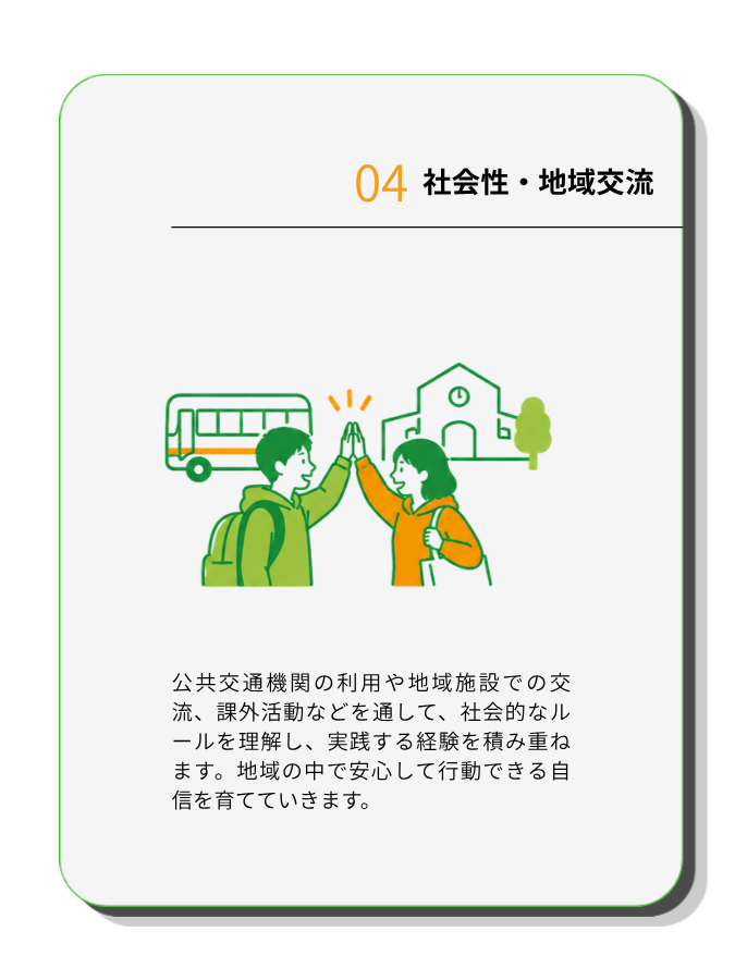 社会性・地域交流
公共交通機関の利用や地域施設での交流、課外活動などを通して、社会的なルールを理解し、実践する経験を積み重ねます。地域の中で安心して行動できる自信を育てていきます。