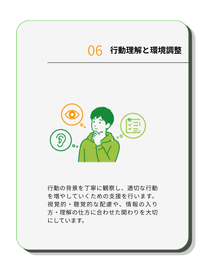 行動理解と環境調整
行動の背景を丁寧に観察し、適切な行動を増やしていくための支援を行います。視覚的・聴覚的な配慮や、情報の入り方・理解の仕方に合わせた関わりを大切にしています
