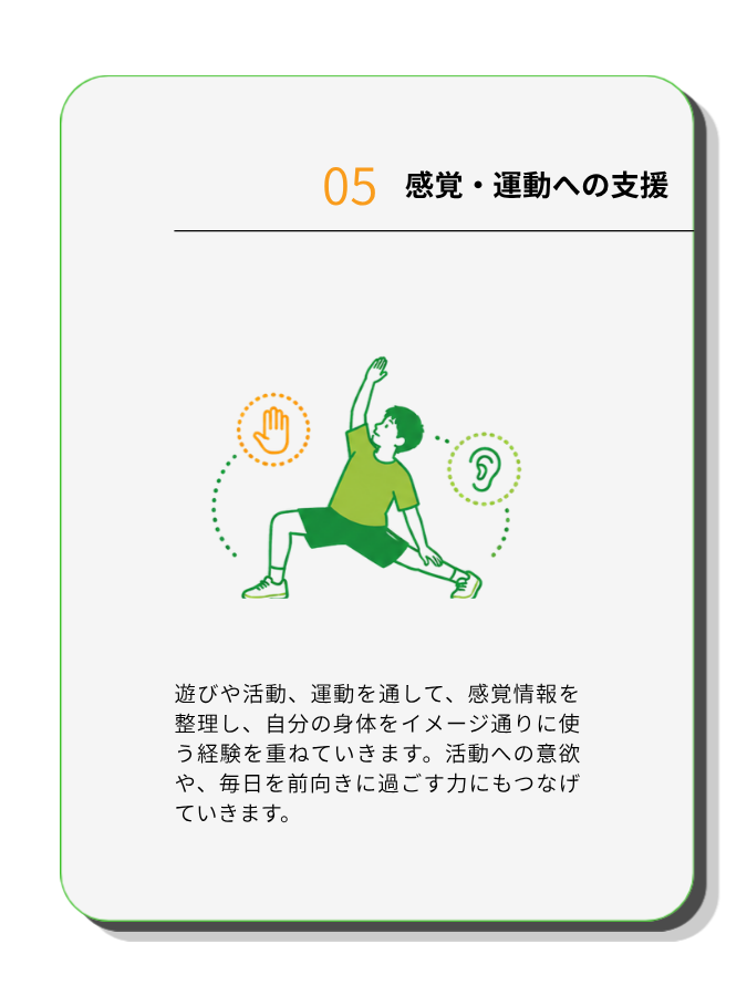 感覚・運動への支援
遊びや活動、運動を通して、感覚情報を整理し、自分の身体をイメージ通りに使う経験を重ねていきます。活動への意欲や、毎日を前向きに過ごす力にもつなげていきます。