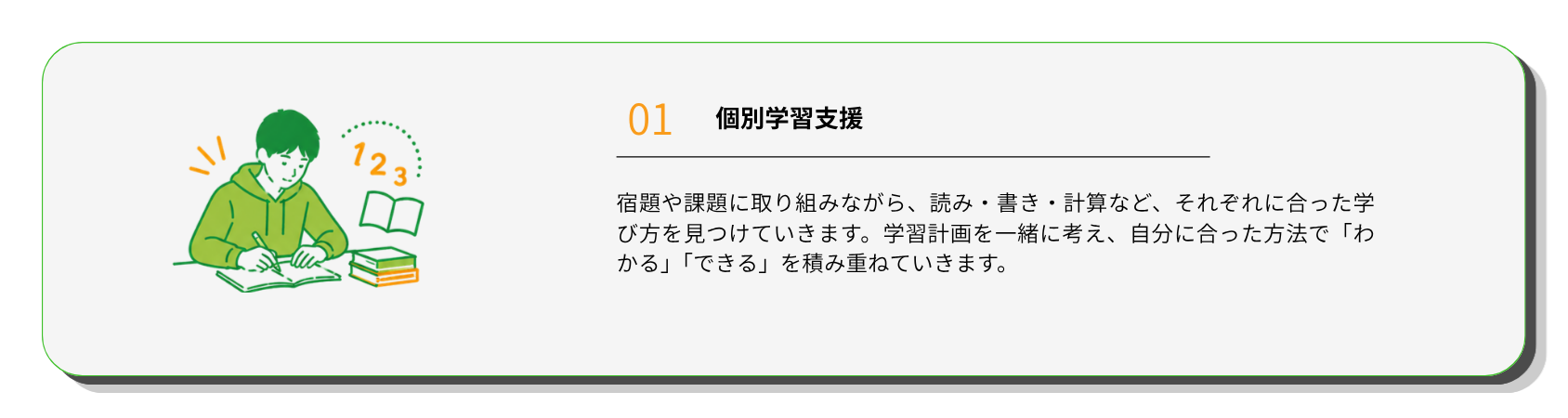 個別学習支援
宿題や課題に取り組みながら、読み・書き・計算など、それぞれに合った学び方を見つけていきます。学習計画を一緒に考え、自分に合った方法で「わかる」「できる」を積み重ねていきます。
