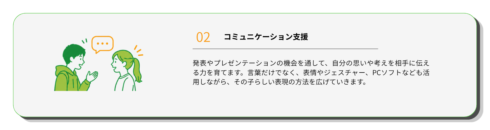 コミュニケーション支援
発表やプレゼンテーションの機会を通して、自分の思いや考えを相手に伝える力を育てます。言葉だけでなく、表情やジェスチャー、PCソフトなども活用しながら、その子らしい表現の方法を広げていきます。