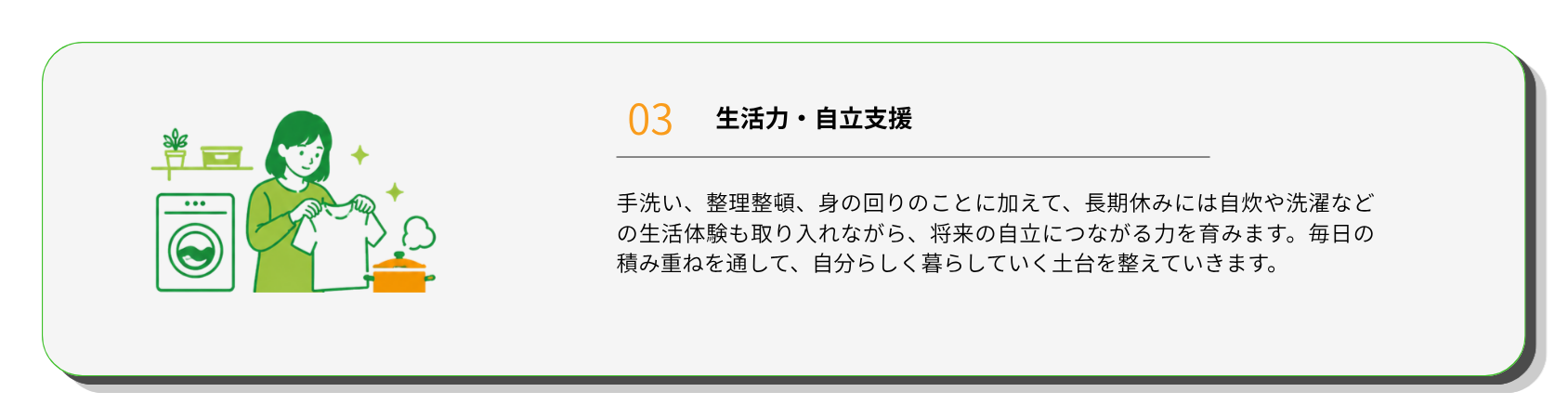生活力・自立支援
手洗い、整理整頓、身の回りのことに加えて、長期休みには自炊や洗濯などの生活体験も取り入れながら、将来の自立につながる力を育みます。毎日の積み重ねを通して、自分らしく暮らしていく土台を整えていきます。