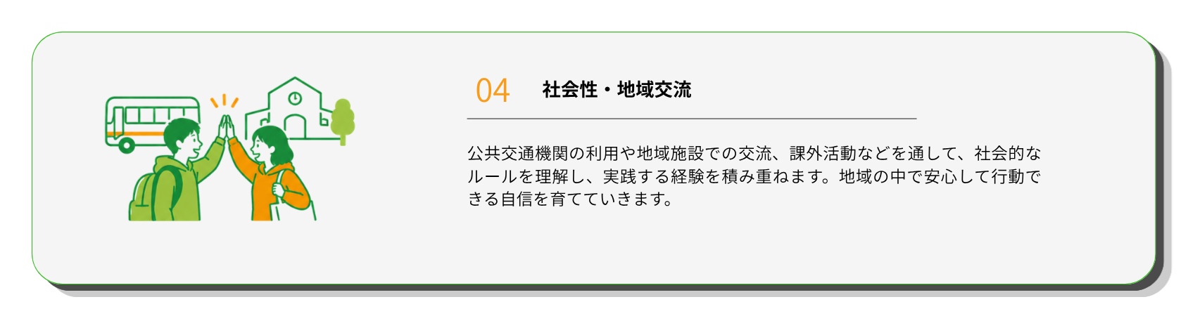 社会性・地域交流
公共交通機関の利用や地域施設での交流、課外活動などを通して、社会的なルールを理解し、実践する経験を積み重ねます。地域の中で安心して行動できる自信を育てていきます。