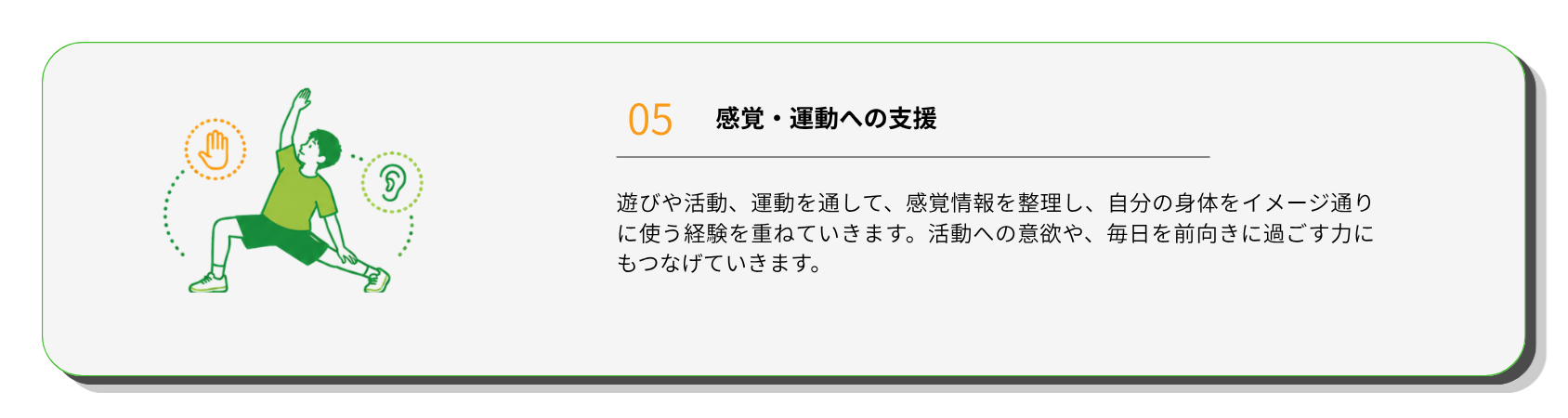 感覚・運動への支援
遊びや活動、運動を通して、感覚情報を整理し、自分の身体をイメージ通りに使う経験を重ねていきます。活動への意欲や、毎日を前向きに過ごす力にもつなげていきます