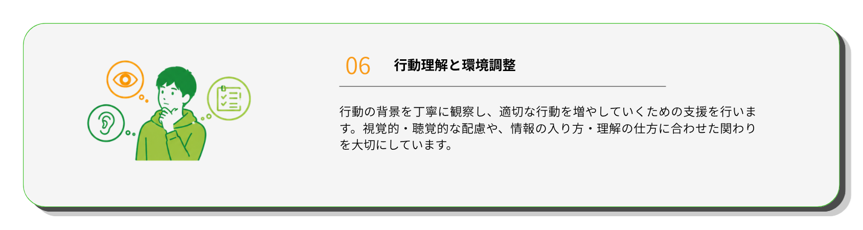 行動理解と環境調整
行動の背景を丁寧に観察し、適切な行動を増やしていくための支援を行います。視覚的・聴覚的な配慮や、情報の入り方・理解の仕方に合わせた関わりを大切にしています。